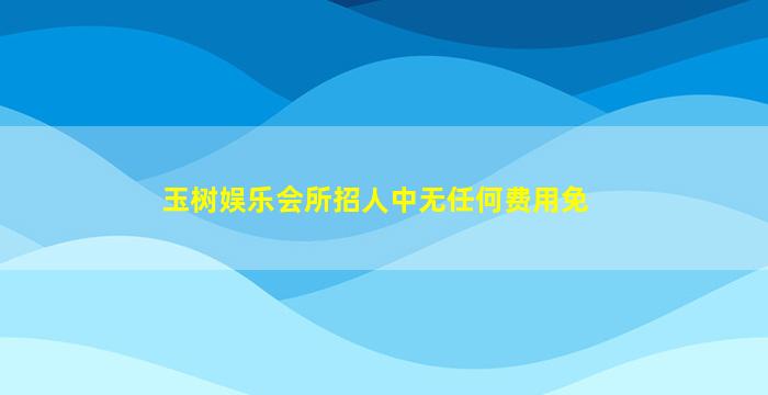 玉树娱乐会所招人中无任何费用免